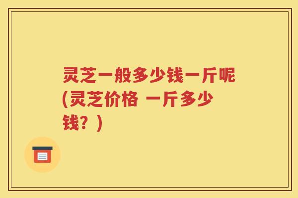 灵芝一般多少钱一斤呢(灵芝价格 一斤多少钱？)