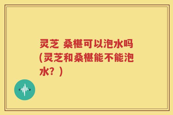 灵芝 桑椹可以泡水吗(灵芝和桑椹能不能泡水？)