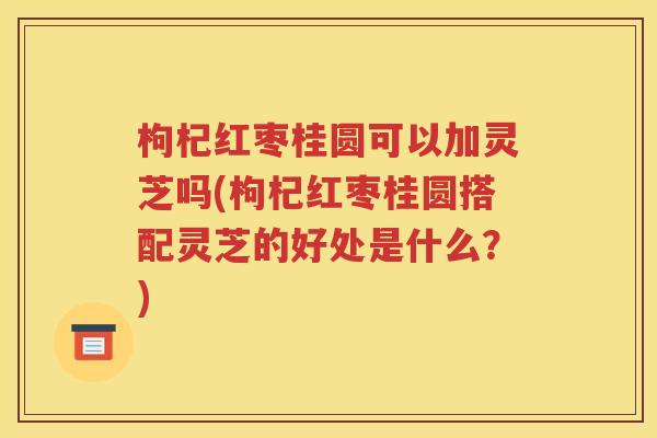 枸杞红枣桂圆可以加灵芝吗(枸杞红枣桂圆搭配灵芝的好处是什么？)