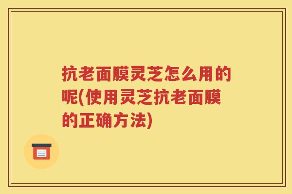 抗老面膜灵芝怎么用的呢(使用灵芝抗老面膜的正确方法)