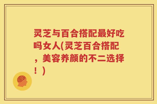 灵芝与百合搭配最好吃吗女人(灵芝百合搭配，美容养颜的不二选择！)