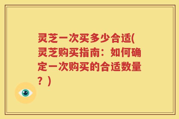 灵芝一次买多少合适(灵芝购买指南：如何确定一次购买的合适数量？)