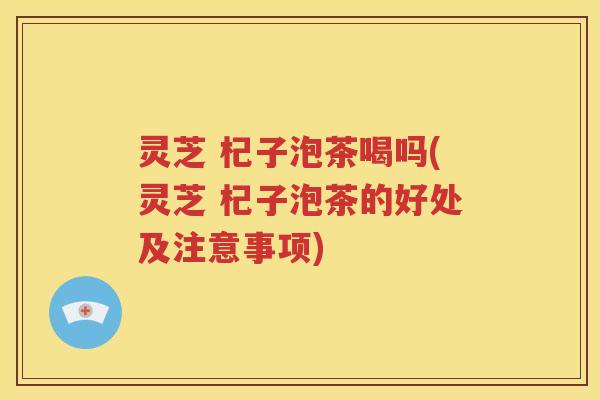 灵芝 杞子泡茶喝吗(灵芝 杞子泡茶的好处及注意事项)