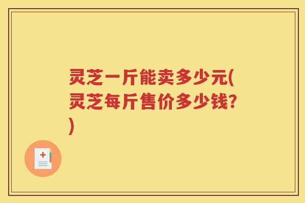 灵芝一斤能卖多少元(灵芝每斤售价多少钱？)