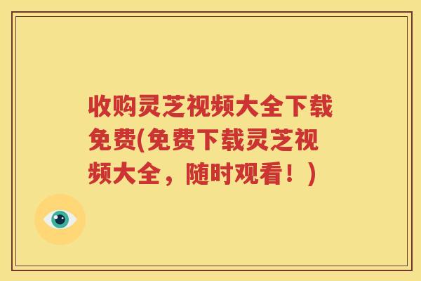 收购灵芝视频大全下载免费(免费下载灵芝视频大全，随时观看！)