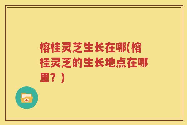 榕桂灵芝生长在哪(榕桂灵芝的生长地点在哪里？)