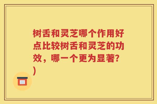 树舌和灵芝哪个作用好点比较树舌和灵芝的功效，哪一个更为显著？)