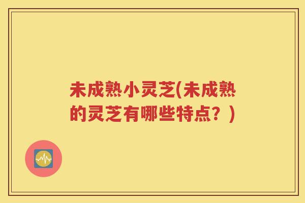 未成熟小灵芝(未成熟的灵芝有哪些特点？)