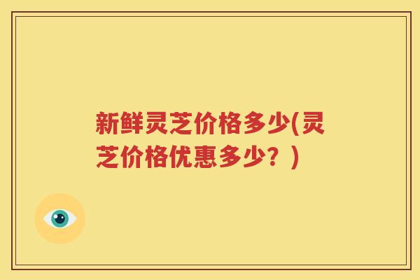 新鲜灵芝价格多少(灵芝价格优惠多少？)