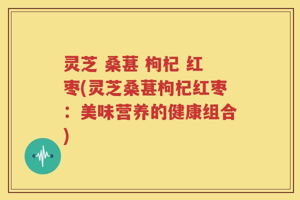 灵芝 桑葚 枸杞 红枣(灵芝桑葚枸杞红枣：美味营养的健康组合)