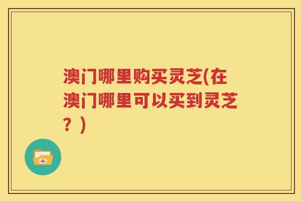 澳门哪里购买灵芝(在澳门哪里可以买到灵芝？)