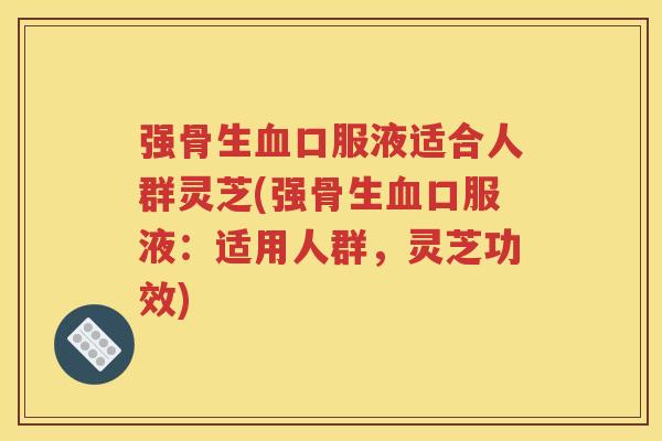 强骨生血口服液适合人群灵芝(强骨生血口服液：适用人群，灵芝功效)