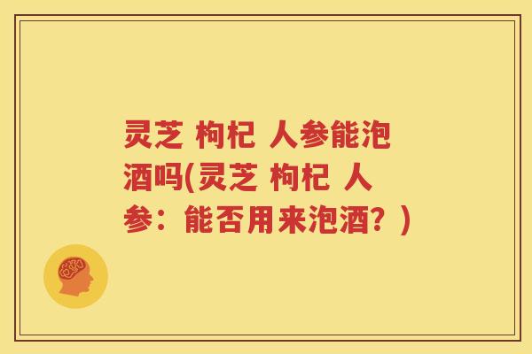 灵芝 枸杞 人参能泡酒吗(灵芝 枸杞 人参：能否用来泡酒？)