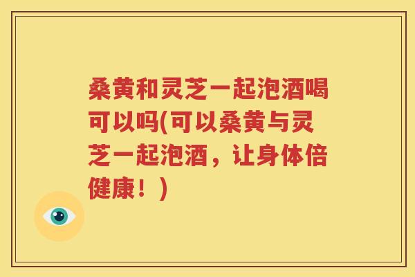 桑黄和灵芝一起泡酒喝可以吗(可以桑黄与灵芝一起泡酒，让身体倍健康！)