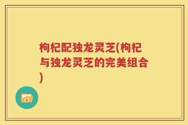 枸杞配独龙灵芝(枸杞与独龙灵芝的完美组合)