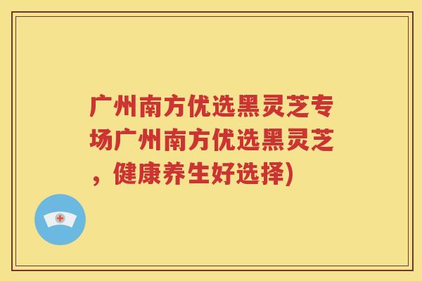 广州南方优选黑灵芝专场广州南方优选黑灵芝，健康养生好选择)