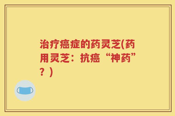 治疗癌症的药灵芝(药用灵芝：抗癌“神药”？)