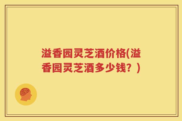 溢香园灵芝酒价格(溢香园灵芝酒多少钱？)