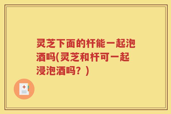 灵芝下面的杆能一起泡酒吗(灵芝和杆可一起浸泡酒吗？)