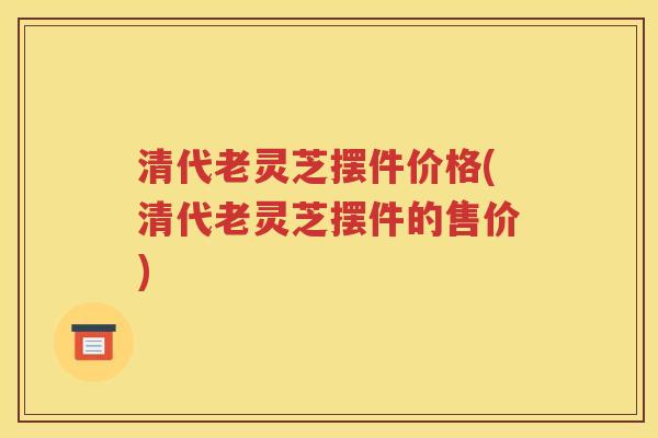 清代老灵芝摆件价格(清代老灵芝摆件的售价)