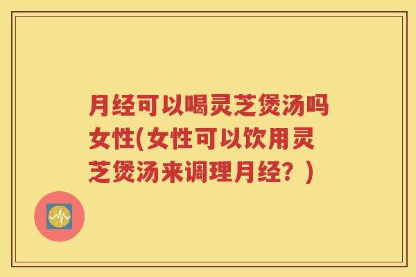 月经可以喝灵芝煲汤吗女性(女性可以饮用灵芝煲汤来调理月经？)