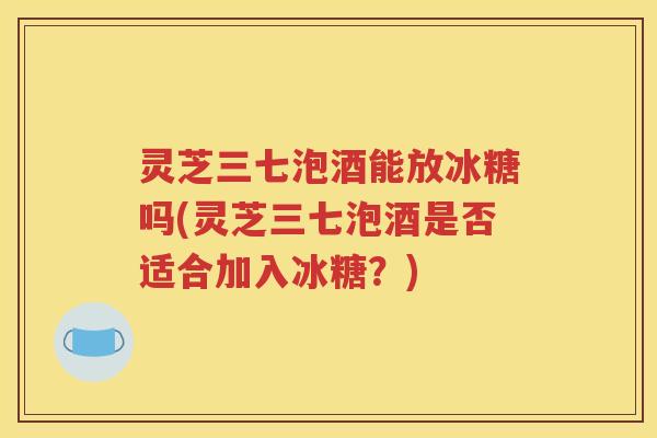 灵芝三七泡酒能放冰糖吗(灵芝三七泡酒是否适合加入冰糖？)