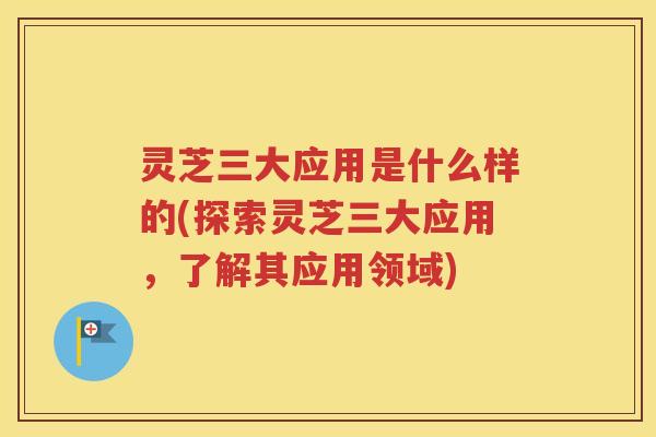 灵芝三大应用是什么样的(探索灵芝三大应用，了解其应用领域)