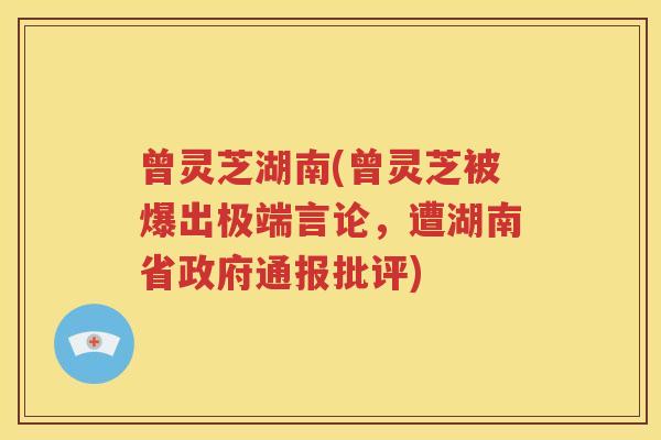 曾灵芝湖南(曾灵芝被爆出极端言论，遭湖南省政府通报批评)