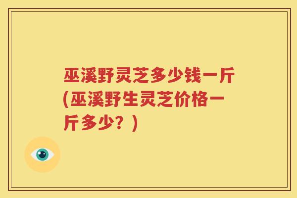 巫溪野灵芝多少钱一斤(巫溪野生灵芝价格一斤多少？)