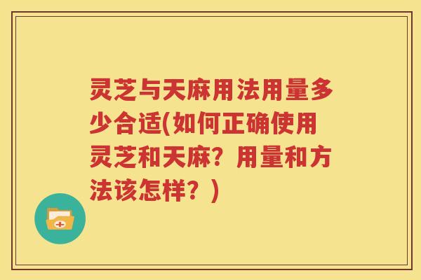灵芝与天麻用法用量多少合适(如何正确使用灵芝和天麻？用量和方法该怎样？)