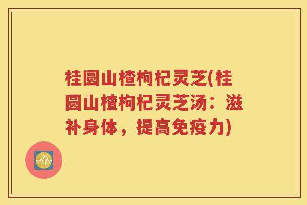 桂圆山楂枸杞灵芝(桂圆山楂枸杞灵芝汤：滋补身体，提高免疫力)