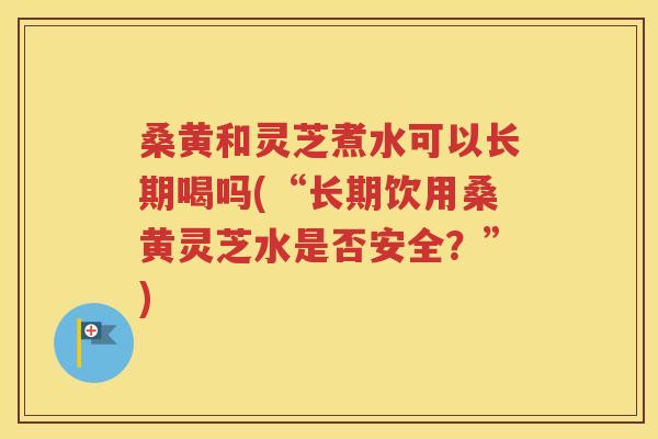 桑黄和灵芝煮水可以长期喝吗(“长期饮用桑黄灵芝水是否安全？”)