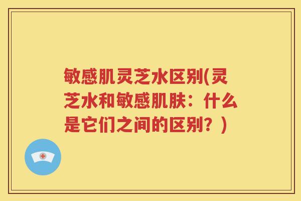 敏感肌灵芝水区别(灵芝水和敏感肌肤：什么是它们之间的区别？)