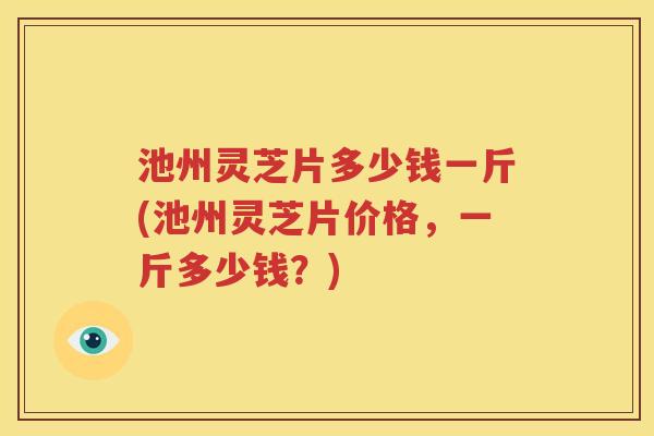 池州灵芝片多少钱一斤(池州灵芝片价格，一斤多少钱？)