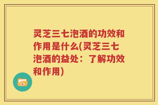 灵芝三七泡酒的功效和作用是什么(灵芝三七泡酒的益处：了解功效和作用)