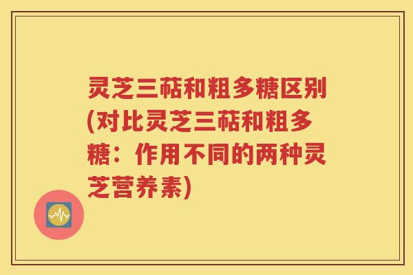 灵芝三萜和粗多糖区别(对比灵芝三萜和粗多糖：作用不同的两种灵芝营养素)