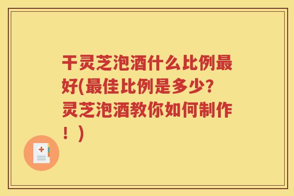 干灵芝泡酒什么比例最好(最佳比例是多少？灵芝泡酒教你如何制作！)