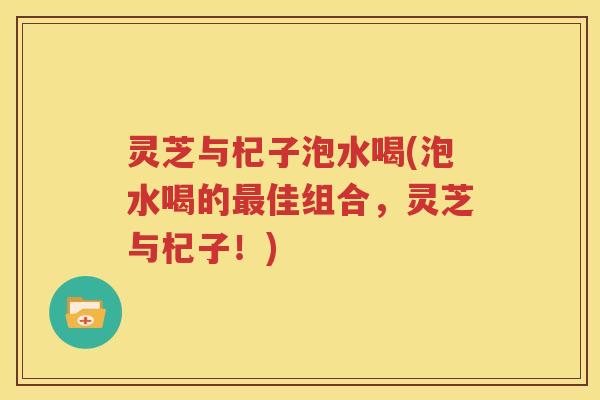 灵芝与杞子泡水喝(泡水喝的最佳组合，灵芝与杞子！)