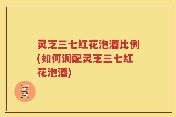 灵芝三七红花泡酒比例(如何调配灵芝三七红花泡酒)