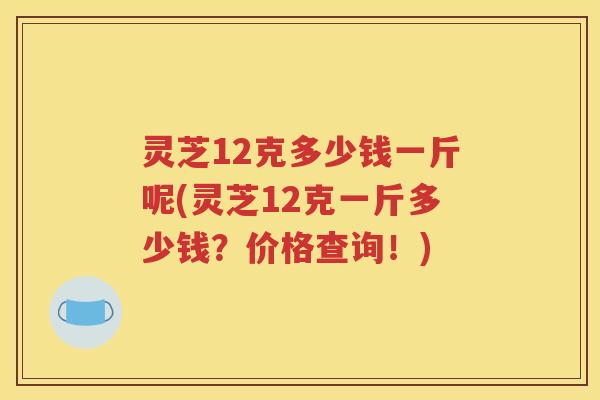 灵芝12克多少钱一斤呢(灵芝12克一斤多少钱？价格查询！)