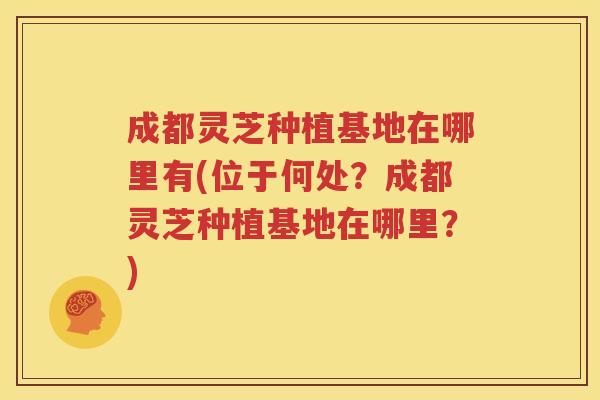 成都灵芝种植基地在哪里有(位于何处？成都灵芝种植基地在哪里？)
