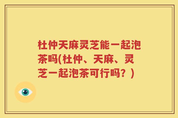 杜仲天麻灵芝能一起泡茶吗(杜仲、天麻、灵芝一起泡茶可行吗？)