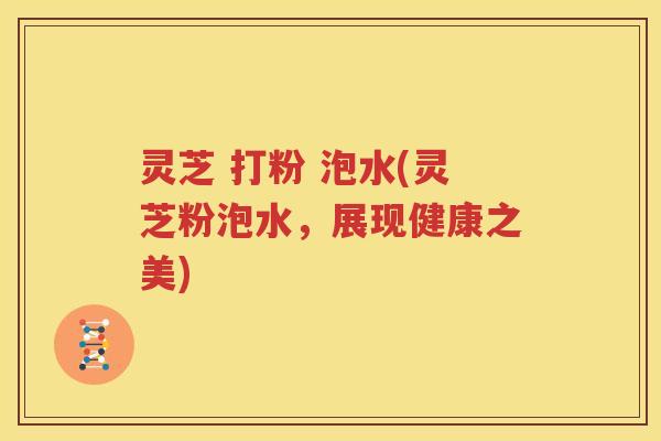 灵芝 打粉 泡水(灵芝粉泡水，展现健康之美)
