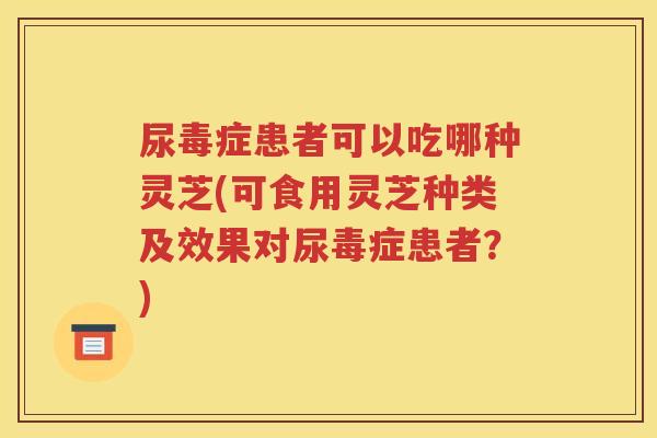 尿毒症患者可以吃哪种灵芝(可食用灵芝种类及效果对尿毒症患者？)