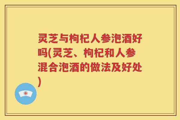 灵芝与枸杞人参泡酒好吗(灵芝、枸杞和人参混合泡酒的做法及好处)