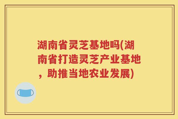 湖南省灵芝基地吗(湖南省打造灵芝产业基地，助推当地农业发展)