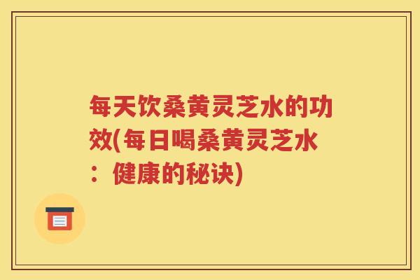 每天饮桑黄灵芝水的功效(每日喝桑黄灵芝水：健康的秘诀)