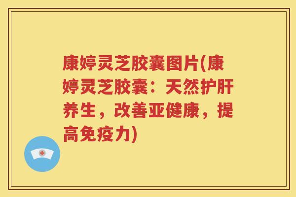 康婷灵芝胶囊图片(康婷灵芝胶囊：天然护肝养生，改善亚健康，提高免疫力)