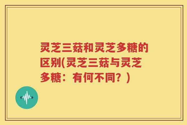 灵芝三菇和灵芝多糖的区别(灵芝三菇与灵芝多糖：有何不同？)