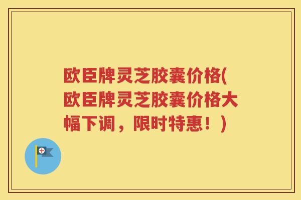 欧臣牌灵芝胶囊价格(欧臣牌灵芝胶囊价格大幅下调，限时特惠！)